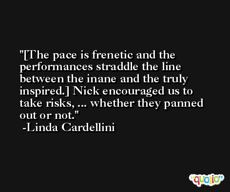 [The pace is frenetic and the performances straddle the line between the inane and the truly inspired.] Nick encouraged us to take risks, ... whether they panned out or not. -Linda Cardellini
