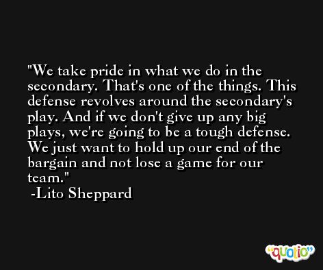 We take pride in what we do in the secondary. That's one of the things. This defense revolves around the secondary's play. And if we don't give up any big plays, we're going to be a tough defense. We just want to hold up our end of the bargain and not lose a game for our team. -Lito Sheppard