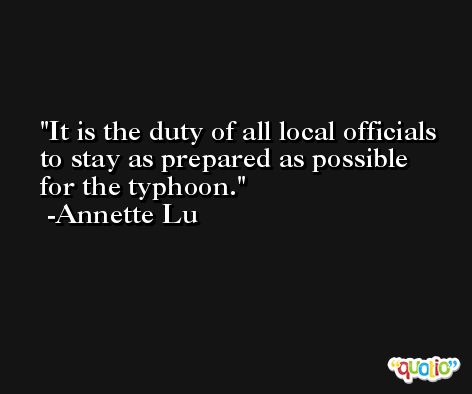 It is the duty of all local officials to stay as prepared as possible for the typhoon. -Annette Lu