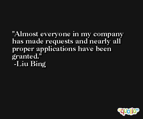 Almost everyone in my company has made requests and nearly all proper applications have been granted. -Liu Bing