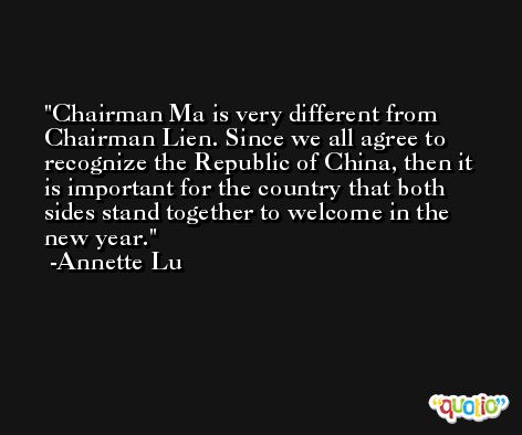 Chairman Ma is very different from Chairman Lien. Since we all agree to recognize the Republic of China, then it is important for the country that both sides stand together to welcome in the new year. -Annette Lu