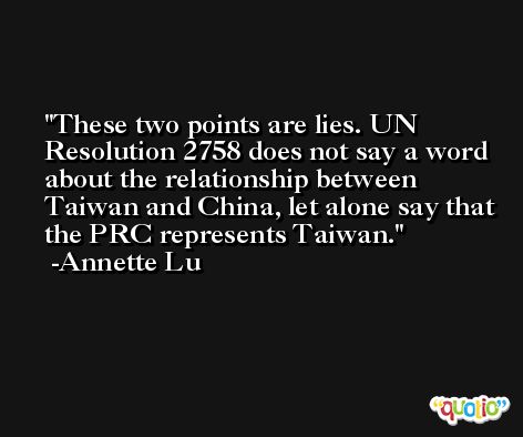 These two points are lies. UN Resolution 2758 does not say a word about the relationship between Taiwan and China, let alone say that the PRC represents Taiwan. -Annette Lu