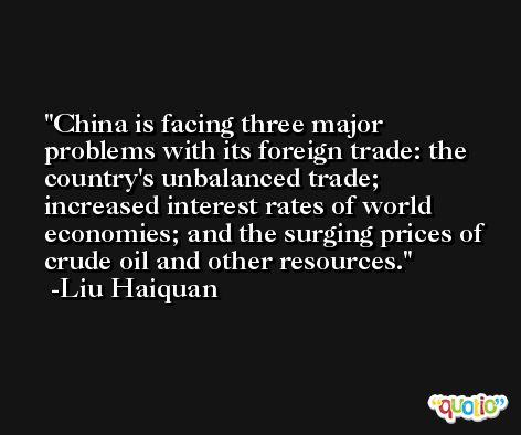 China is facing three major problems with its foreign trade: the country's unbalanced trade; increased interest rates of world economies; and the surging prices of crude oil and other resources. -Liu Haiquan