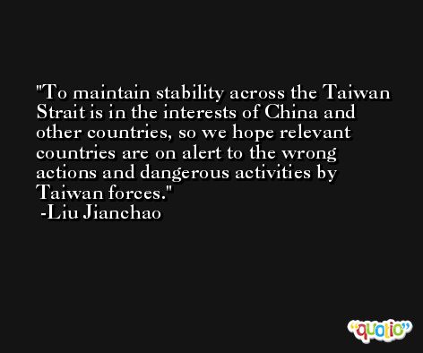 To maintain stability across the Taiwan Strait is in the interests of China and other countries, so we hope relevant countries are on alert to the wrong actions and dangerous activities by Taiwan forces. -Liu Jianchao