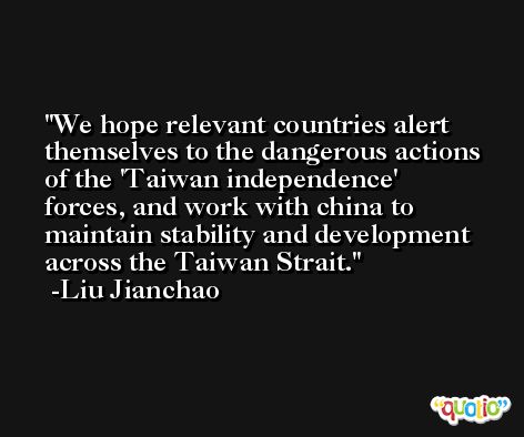 We hope relevant countries alert themselves to the dangerous actions of the 'Taiwan independence' forces, and work with china to maintain stability and development across the Taiwan Strait. -Liu Jianchao