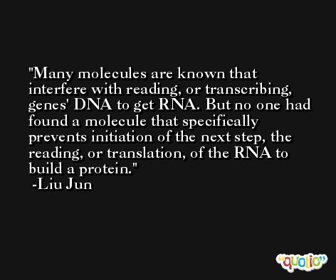 Many molecules are known that interfere with reading, or transcribing, genes' DNA to get RNA. But no one had found a molecule that specifically prevents initiation of the next step, the reading, or translation, of the RNA to build a protein. -Liu Jun
