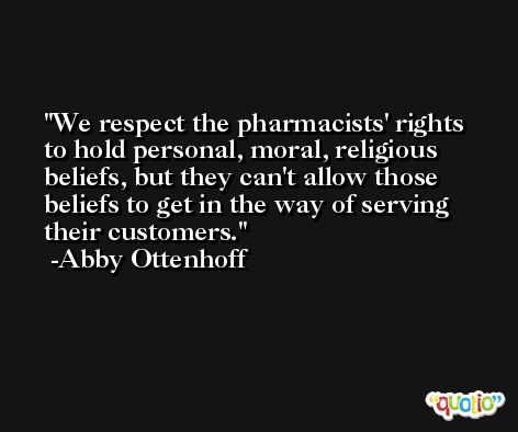 We respect the pharmacists' rights to hold personal, moral, religious beliefs, but they can't allow those beliefs to get in the way of serving their customers. -Abby Ottenhoff