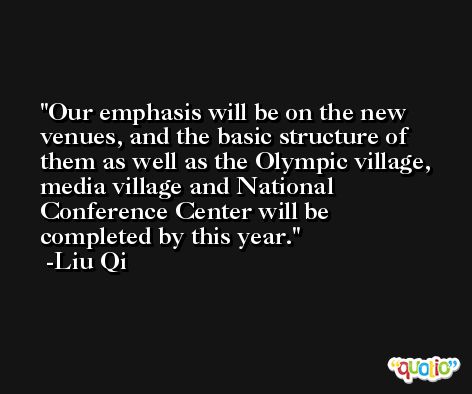 Our emphasis will be on the new venues, and the basic structure of them as well as the Olympic village, media village and National Conference Center will be completed by this year. -Liu Qi