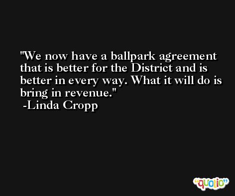 We now have a ballpark agreement that is better for the District and is better in every way. What it will do is bring in revenue. -Linda Cropp
