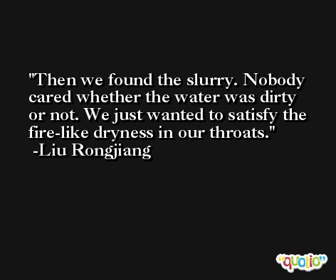 Then we found the slurry. Nobody cared whether the water was dirty or not. We just wanted to satisfy the fire-like dryness in our throats. -Liu Rongjiang