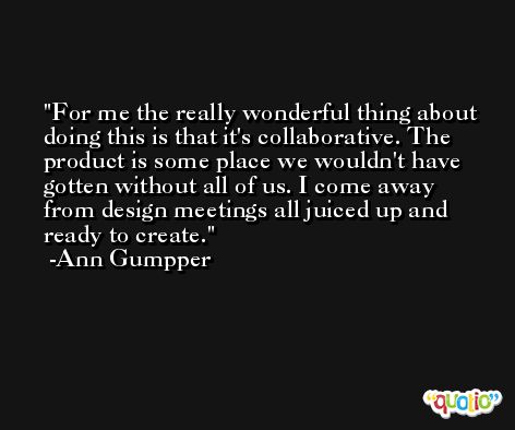 For me the really wonderful thing about doing this is that it's collaborative. The product is some place we wouldn't have gotten without all of us. I come away from design meetings all juiced up and ready to create. -Ann Gumpper