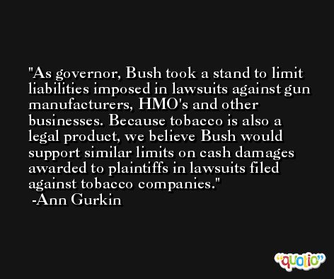 As governor, Bush took a stand to limit liabilities imposed in lawsuits against gun manufacturers, HMO's and other businesses. Because tobacco is also a legal product, we believe Bush would support similar limits on cash damages awarded to plaintiffs in lawsuits filed against tobacco companies. -Ann Gurkin