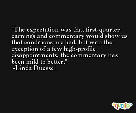 The expectation was that first-quarter earnings and commentary would show us that conditions are bad, but with the exception of a few high-profile disappointments, the commentary has been mild to better. -Linda Duessel
