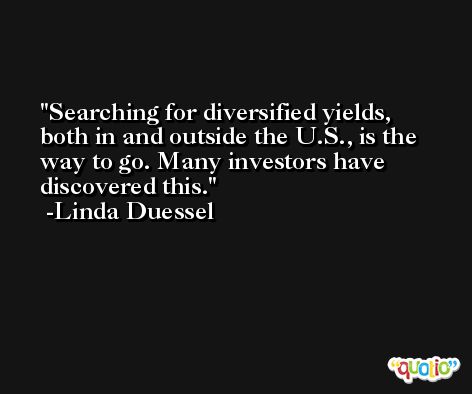 Searching for diversified yields, both in and outside the U.S., is the way to go. Many investors have discovered this. -Linda Duessel