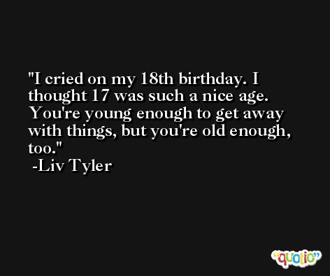 I cried on my 18th birthday. I thought 17 was such a nice age. You're young enough to get away with things, but you're old enough, too. -Liv Tyler