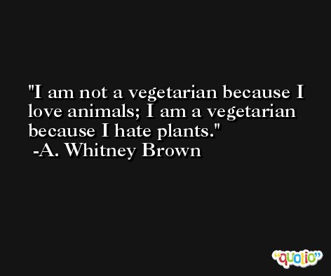 I am not a vegetarian because I love animals; I am a vegetarian because I hate plants. -A. Whitney Brown