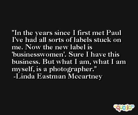 In the years since I first met Paul I've had all sorts of labels stuck on me. Now the new label is 'businesswomen'. Sure I have this business. But what I am, what I am myself, is a photographer. -Linda Eastman Mccartney