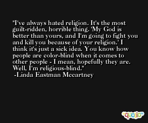 I've always hated religion. It's the most guilt-ridden, horrible thing. 'My God is better than yours, and I'm going to fight you and kill you because of your religion.' I think it's just a sick idea. You know how people are color-blind when it comes to other people - I mean, hopefully they are. Well, I'm religious-blind. -Linda Eastman Mccartney