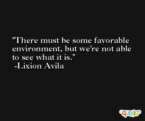 There must be some favorable environment, but we're not able to see what it is. -Lixion Avila