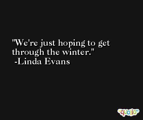 We're just hoping to get through the winter. -Linda Evans
