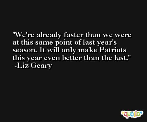 We're already faster than we were at this same point of last year's season. It will only make Patriots this year even better than the last. -Liz Geary