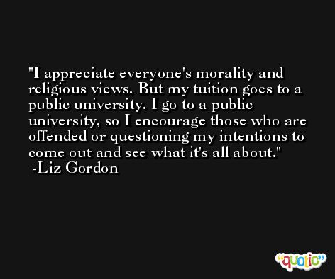 I appreciate everyone's morality and religious views. But my tuition goes to a public university. I go to a public university, so I encourage those who are offended or questioning my intentions to come out and see what it's all about. -Liz Gordon