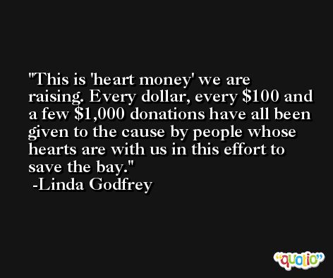 This is 'heart money' we are raising. Every dollar, every $100 and a few $1,000 donations have all been given to the cause by people whose hearts are with us in this effort to save the bay. -Linda Godfrey
