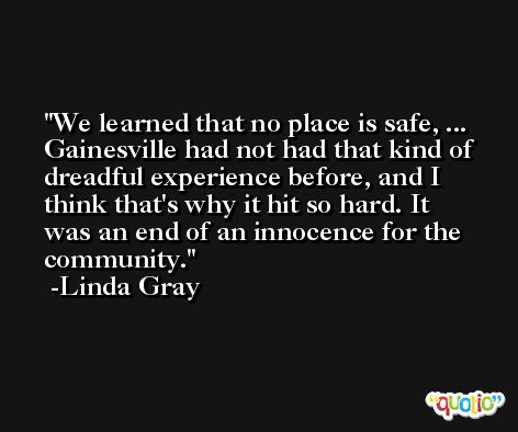 We learned that no place is safe, ... Gainesville had not had that kind of dreadful experience before, and I think that's why it hit so hard. It was an end of an innocence for the community. -Linda Gray