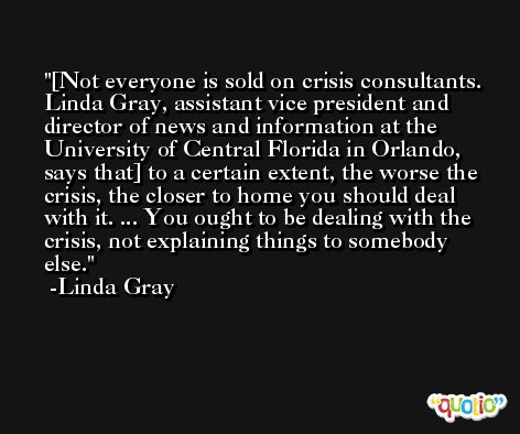 [Not everyone is sold on crisis consultants. Linda Gray, assistant vice president and director of news and information at the University of Central Florida in Orlando, says that] to a certain extent, the worse the crisis, the closer to home you should deal with it. ... You ought to be dealing with the crisis, not explaining things to somebody else. -Linda Gray