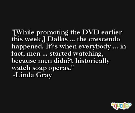 [While promoting the DVD earlier this week,] Dallas ... the crescendo happened. It?s when everybody ... in fact, men ... started watching, because men didn?t historically watch soap operas. -Linda Gray
