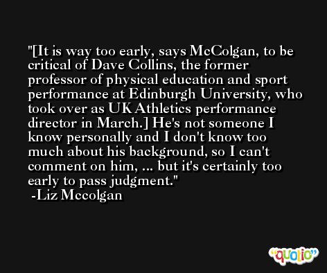 [It is way too early, says McColgan, to be critical of Dave Collins, the former professor of physical education and sport performance at Edinburgh University, who took over as UK Athletics performance director in March.] He's not someone I know personally and I don't know too much about his background, so I can't comment on him, ... but it's certainly too early to pass judgment. -Liz Mccolgan