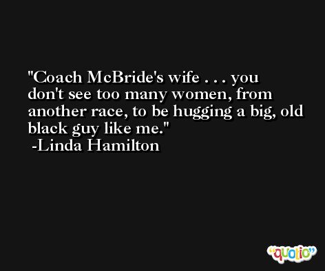 Coach McBride's wife . . . you don't see too many women, from another race, to be hugging a big, old black guy like me. -Linda Hamilton