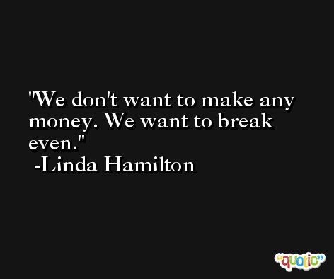 We don't want to make any money. We want to break even. -Linda Hamilton