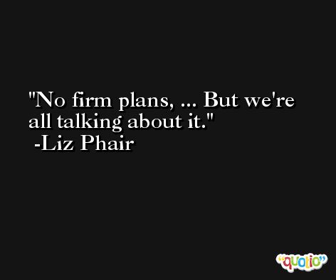 No firm plans, ... But we're all talking about it. -Liz Phair