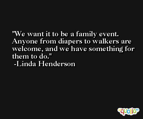 We want it to be a family event. Anyone from diapers to walkers are welcome, and we have something for them to do. -Linda Henderson
