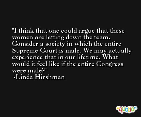 I think that one could argue that these women are letting down the team. Consider a society in which the entire Supreme Court is male. We may actually experience that in our lifetime. What would it feel like if the entire Congress were male? -Linda Hirshman