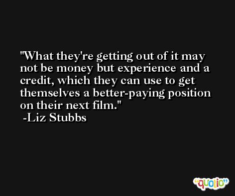 What they're getting out of it may not be money but experience and a credit, which they can use to get themselves a better-paying position on their next film. -Liz Stubbs