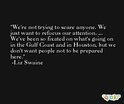We're not trying to scare anyone. We just want to refocus our attention. ... We've been so fixated on what's going on in the Gulf Coast and in Houston, but we don't want people not to be prepared here. -Liz Swaine