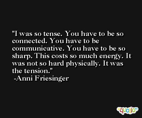 I was so tense. You have to be so connected. You have to be communicative. You have to be so sharp. This costs so much energy. It was not so hard physically. It was the tension. -Anni Friesinger