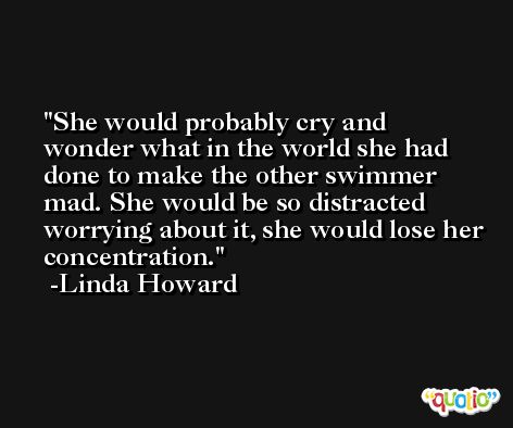She would probably cry and wonder what in the world she had done to make the other swimmer mad. She would be so distracted worrying about it, she would lose her concentration. -Linda Howard