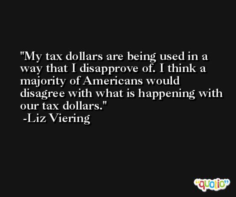 My tax dollars are being used in a way that I disapprove of. I think a majority of Americans would disagree with what is happening with our tax dollars. -Liz Viering