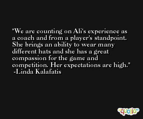 We are counting on Ali's experience as a coach and from a player's standpoint. She brings an ability to wear many different hats and she has a great compassion for the game and competition. Her expectations are high. -Linda Kalafatis