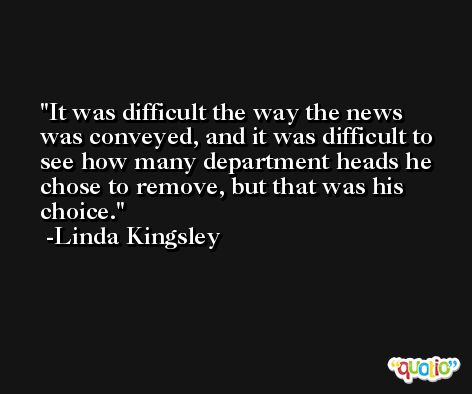 It was difficult the way the news was conveyed, and it was difficult to see how many department heads he chose to remove, but that was his choice. -Linda Kingsley