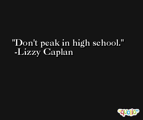 Don't peak in high school. -Lizzy Caplan