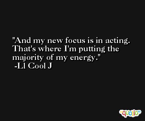 And my new focus is in acting. That's where I'm putting the majority of my energy. -Ll Cool J