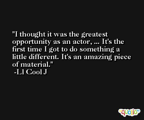 I thought it was the greatest opportunity as an actor, ... It's the first time I got to do something a little different. It's an amazing piece of material. -Ll Cool J