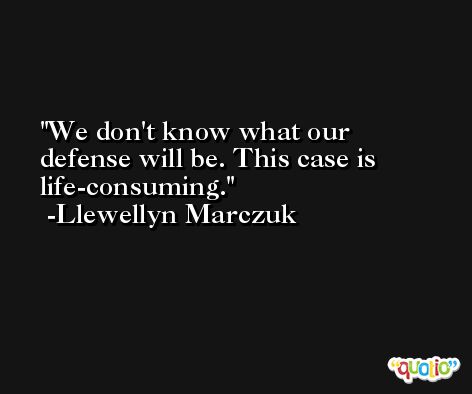 We don't know what our defense will be. This case is life-consuming. -Llewellyn Marczuk