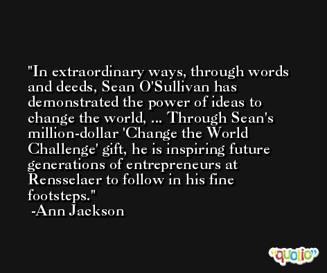 In extraordinary ways, through words and deeds, Sean O'Sullivan has demonstrated the power of ideas to change the world, ... Through Sean's million-dollar 'Change the World Challenge' gift, he is inspiring future generations of entrepreneurs at Rensselaer to follow in his fine footsteps. -Ann Jackson