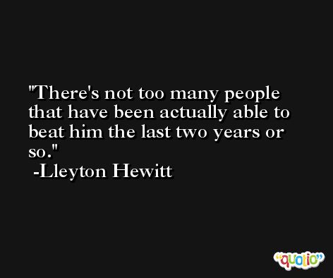 There's not too many people that have been actually able to beat him the last two years or so. -Lleyton Hewitt