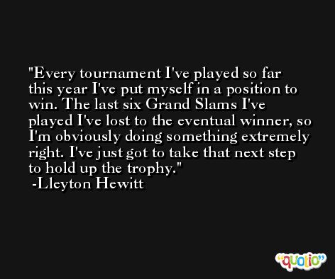 Every tournament I've played so far this year I've put myself in a position to win. The last six Grand Slams I've played I've lost to the eventual winner, so I'm obviously doing something extremely right. I've just got to take that next step to hold up the trophy. -Lleyton Hewitt